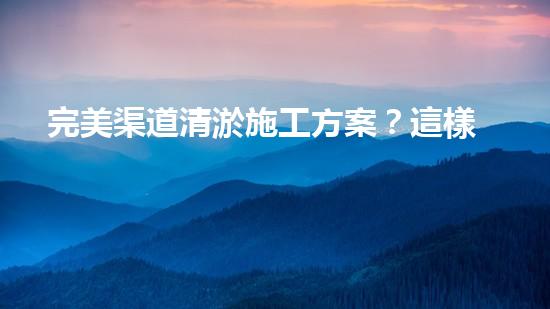 完美渠道清淤施工方案？這樣做才對！